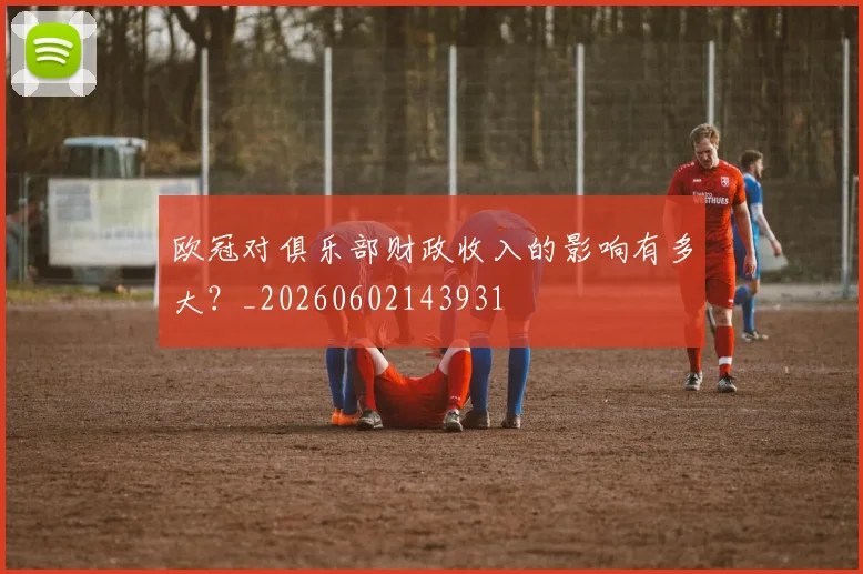 欧冠对俱乐部财政收入的影响有多大？_20260602143931