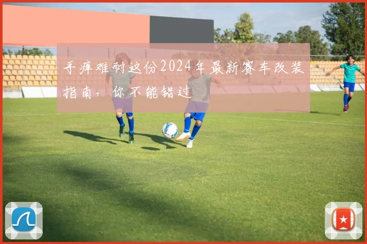手痒难耐这份2024年最新赛车改装指南，你不能错过