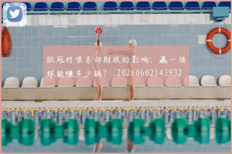 欧冠对俱乐部财政的影响：赢一场球能赚多少钱？_20260602143932