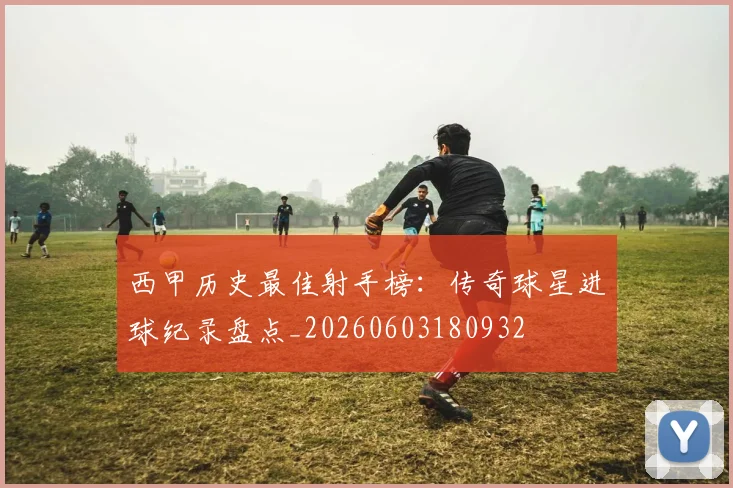 西甲历史最佳射手榜：传奇球星进球纪录盘点_20260603180932