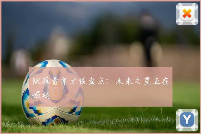 欧冠青年才俊盘点:未来之星正在崛起