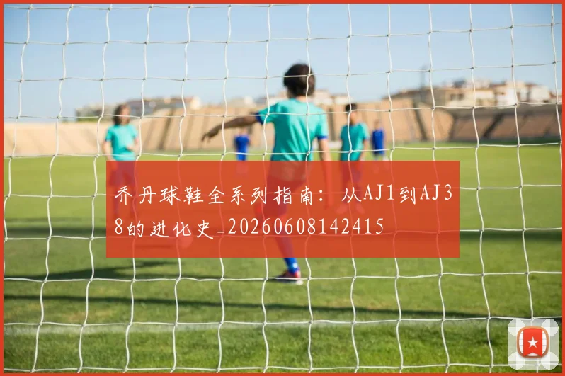 乔丹球鞋全系列指南：从AJ1到AJ38的进化史_20260608142415