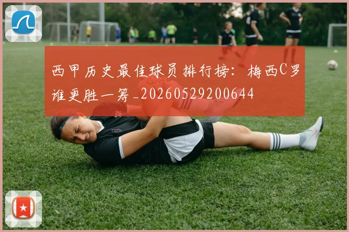 西甲历史最佳球员排行榜：梅西C罗谁更胜一筹_20260529200644
